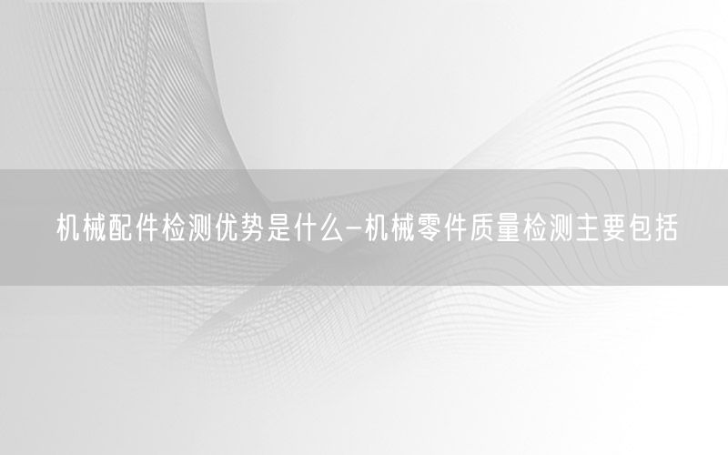 机械配件检测优势是什么-机械零件质量检测主要包括