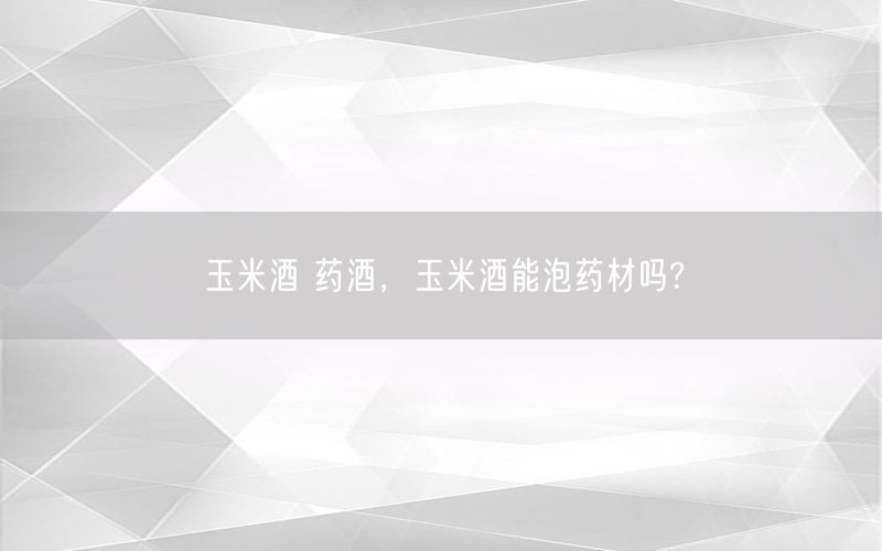 玉米酒 药酒，玉米酒能泡药材吗?