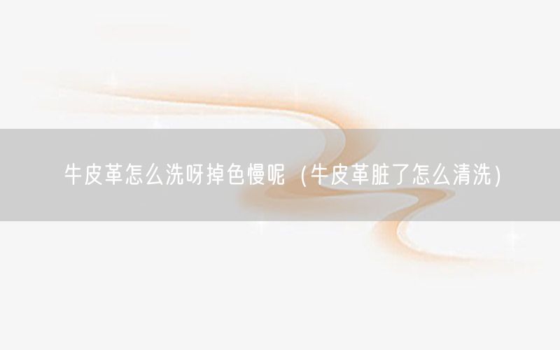 牛皮革怎么洗呀掉色慢呢（牛皮革脏了怎么清洗）