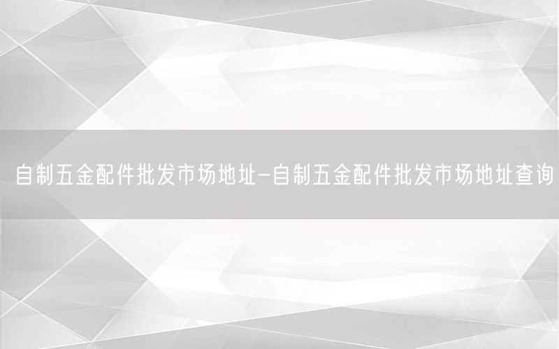 自制五金配件批发市场地址-自制五金配件批发市场地址查询