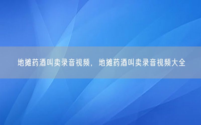 地摊药酒叫卖录音视频，地摊药酒叫卖录音视频大全