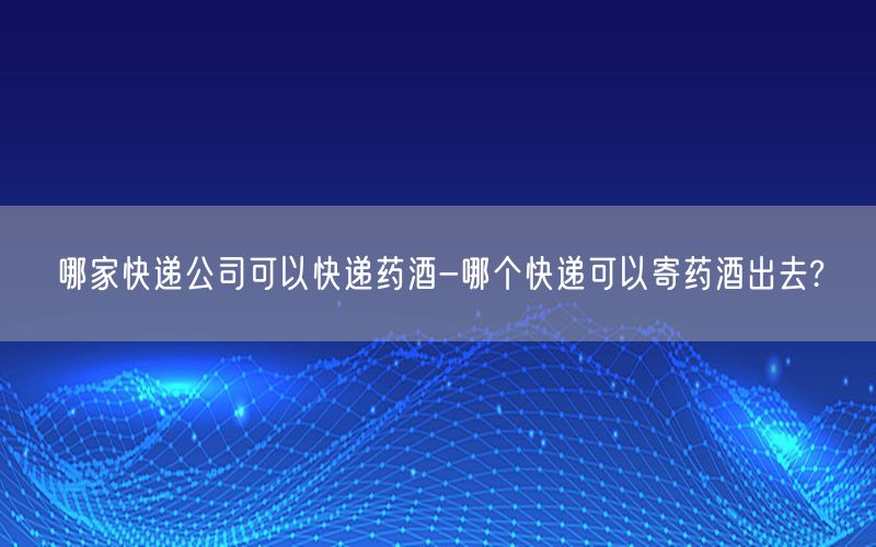 哪家快递公司可以快递药酒-哪个快递可以寄药酒出去?