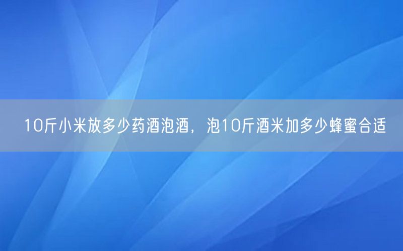 10斤小米放多少药酒泡酒，泡10斤酒米加多少蜂蜜合适