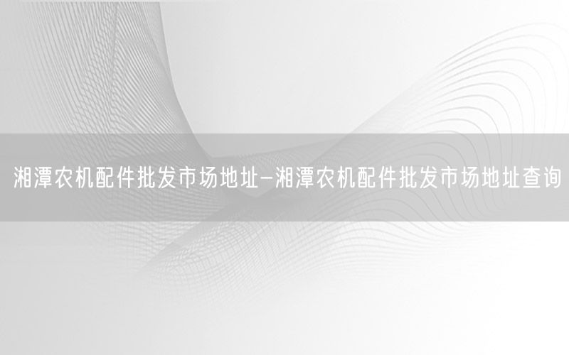 湘潭农机配件批发市场地址-湘潭农机配件批发市场地址查询