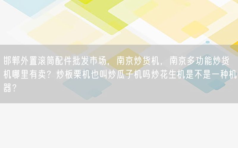 邯郸外置滚筒配件批发市场，南京炒货机，南京多功能炒货机哪里有卖？炒板栗机也叫炒瓜子机吗炒花生机是不是一种机器？